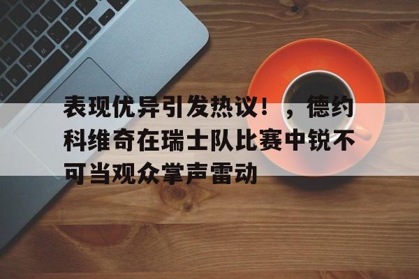 九游体育APP-表现优异引发热议！，德约科维奇在瑞士队比赛中锐不可当观众掌声雷动的简单介绍