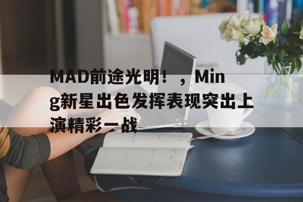 九游体育官方-MAD前途光明！，Ming新星出色发挥表现突出上演精彩一战的简单介绍