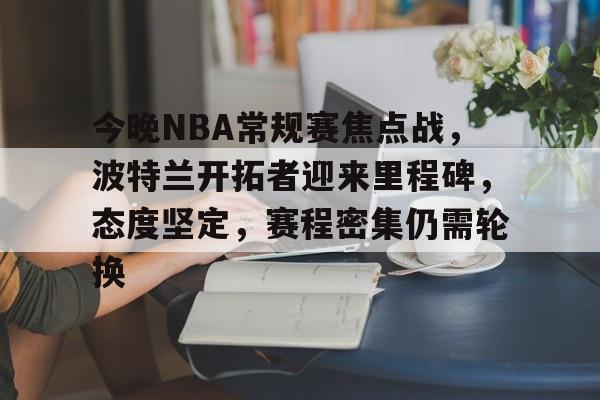 九游体育官网-今晚NBA常规赛焦点战,波特兰开拓者迎来里程碑,态度坚定,赛程密集仍需轮换的简单介绍